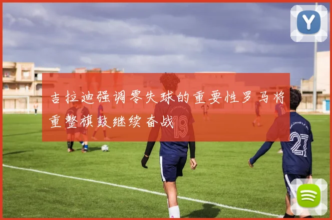 吉拉迪强调零失球的重要性罗马将重整旗鼓继续奋战