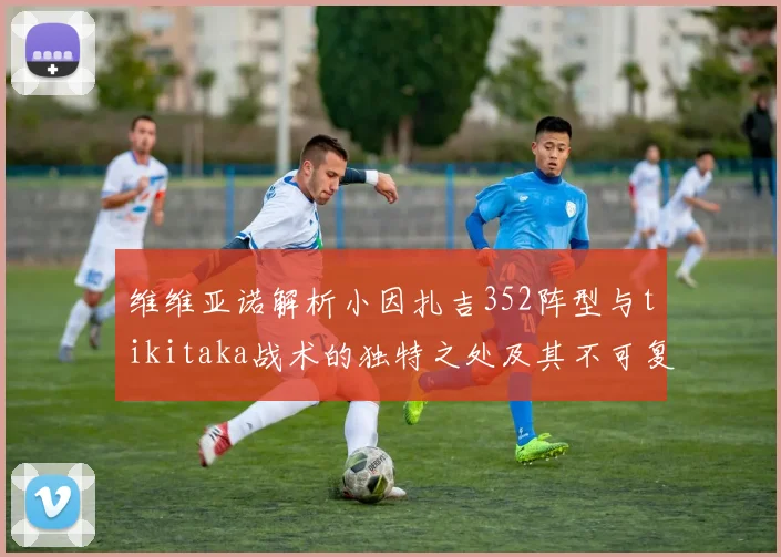 维维亚诺解析小因扎吉352阵型与tikitaka战术的独特之处及其不可复制性