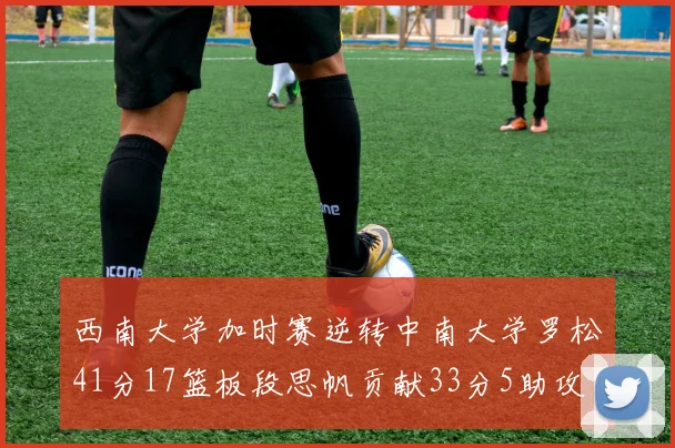西南大学加时赛逆转中南大学罗松41分17篮板段思帆贡献33分5助攻