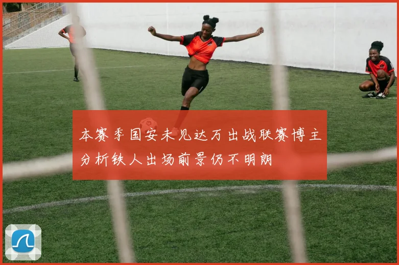 本赛季国安未见达万出战联赛博主分析铁人出场前景仍不明朗