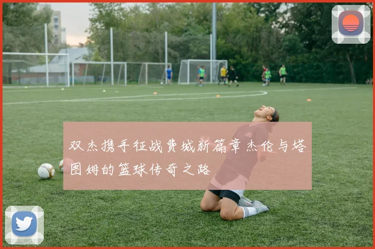 双杰携手征战费城新篇章杰伦与塔图姆的篮球传奇之路