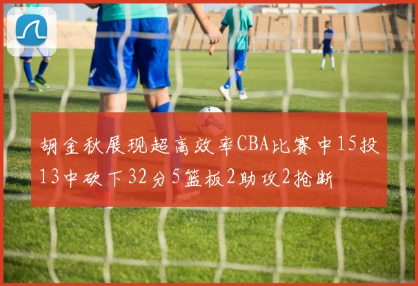 胡金秋展现超高效率CBA比赛中15投13中砍下32分5篮板2助攻2抢断