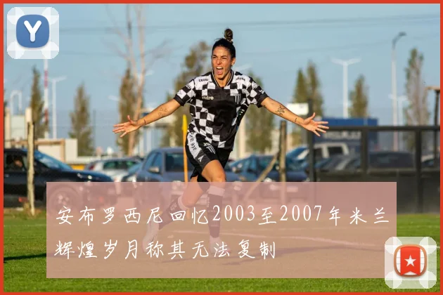 安布罗西尼回忆2003至2007年米兰辉煌岁月称其无法复制