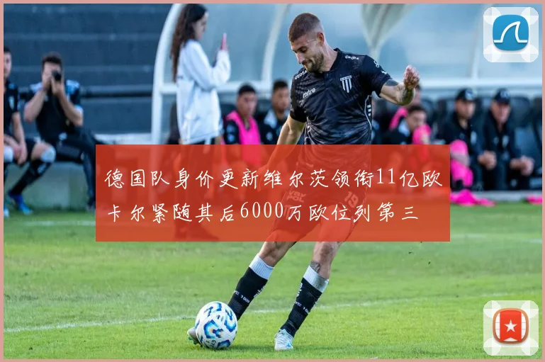德国队身价更新维尔茨领衔11亿欧卡尔紧随其后6000万欧位列第三