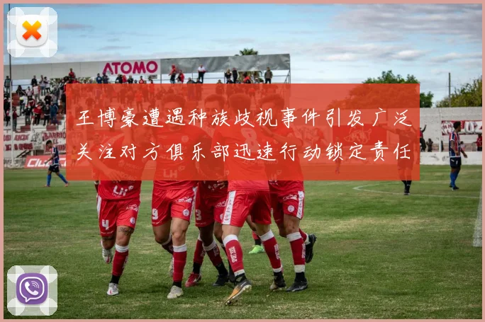 王博豪遭遇种族歧视事件引发广泛关注对方俱乐部迅速行动锁定责任人