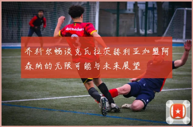 乔科尔畅谈克瓦拉茨赫利亚加盟阿森纳的无限可能与未来展望