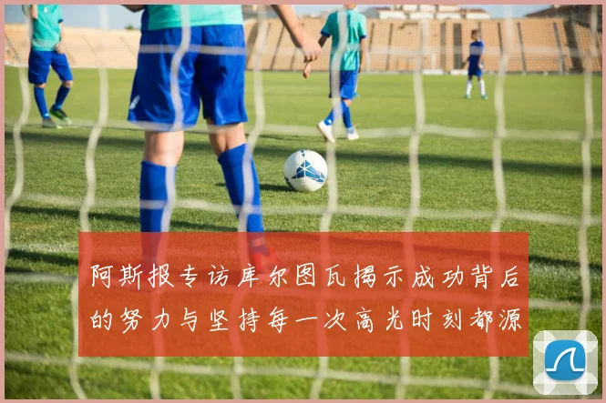 阿斯报专访库尔图瓦揭示成功背后的努力与坚持每一次高光时刻都源于汗水付出