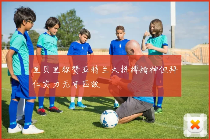 里贝里称赞亚特兰大拼搏精神但拜仁实力无可匹敌