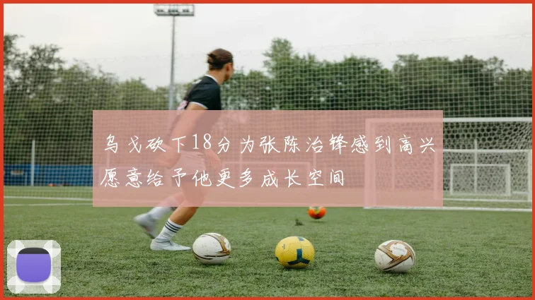 乌戈砍下18分为张陈治锋感到高兴愿意给予他更多成长空间