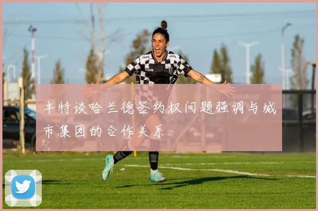 丰特谈哈兰德签约权问题强调与城市集团的合作关系