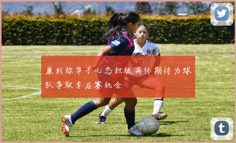 康利称华子心态积极满怀期待为球队争取季后赛机会