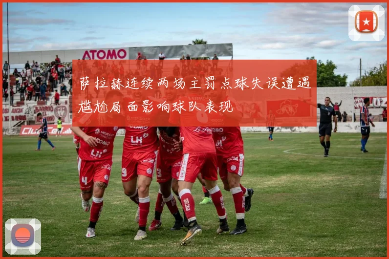 萨拉赫连续两场主罚点球失误遭遇尴尬局面影响球队表现