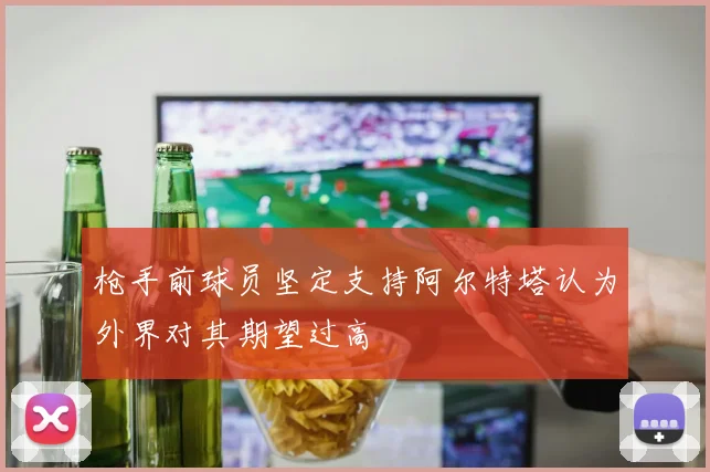 枪手前球员坚定支持阿尔特塔认为外界对其期望过高