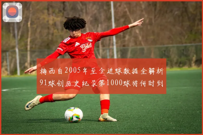 梅西自2005年至今进球数据全解析91球创历史纪录第1000球将何时到来