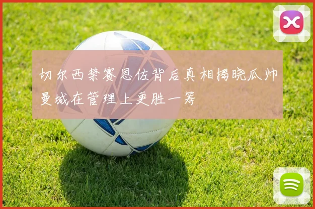 切尔西禁赛恩佐背后真相揭晓瓜帅曼城在管理上更胜一筹