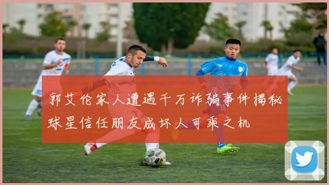 郭艾伦家人遭遇千万诈骗事件揭秘球星信任朋友成坏人可乘之机