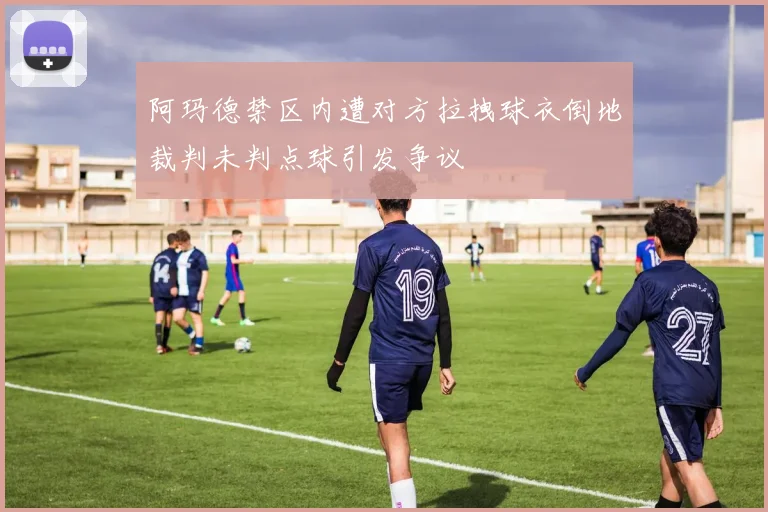 阿玛德禁区内遭对方拉拽球衣倒地裁判未判点球引发争议