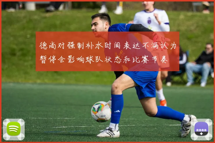德尚对强制补水时间表达不满认为暂停会影响球队状态和比赛节奏